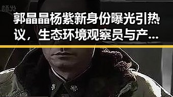 郭晶晶杨紫新身份曝光引热议，生态环境观察员与产业补贴成两大焦点