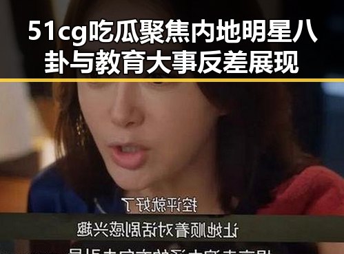 51cg吃瓜聚焦内地明星八卦与教育大事反差展现