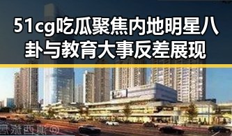 51cg吃瓜聚焦内地明星八卦与教育大事反差展现